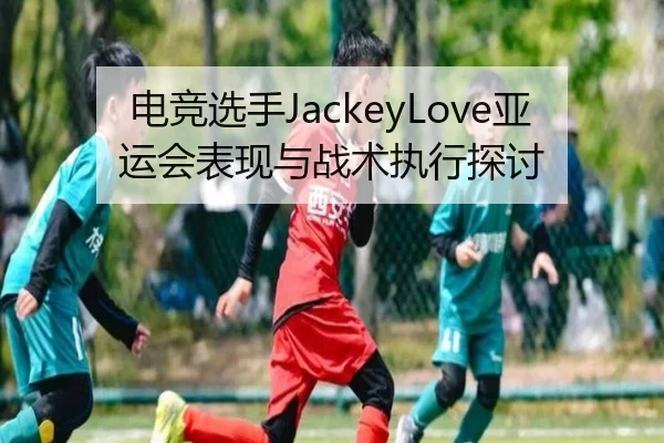 电竞选手JackeyLove亚运会表现与战术执行探讨